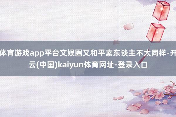 体育游戏app平台文娱圈又和平素东谈主不太同样-开云(中国)kaiyun体育网址-登录入口