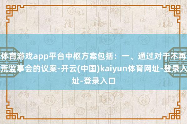 体育游戏app平台中枢方案包括:一、通过对于不再拓荒监事会的议案-开云(中国)kaiyun体育网址-登录入口