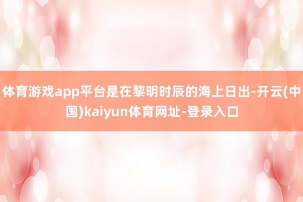 体育游戏app平台是在黎明时辰的海上日出-开云(中国)kaiyun体育网址-登录入口