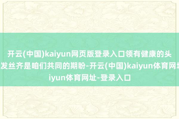 开云(中国)kaiyun网页版登录入口领有健康的头皮与绚丽的发丝齐是咱们共同的期盼-开云(中国)kaiyun体育网址-登录入口