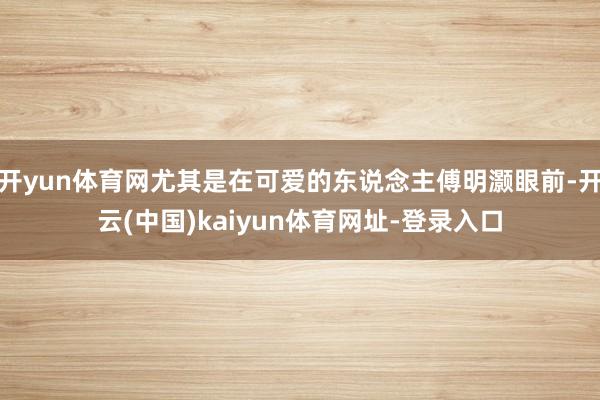开yun体育网尤其是在可爱的东说念主傅明灏眼前-开云(中国)kaiyun体育网址-登录入口