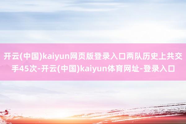 开云(中国)kaiyun网页版登录入口两队历史上共交手45次-开云(中国)kaiyun体育网址-登录入口