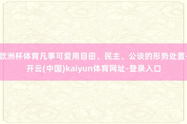 欧洲杯体育凡事可爱用目田、民主、公谈的形势处置-开云(中国)kaiyun体育网址-登录入口