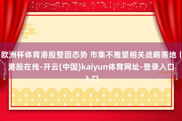 欧洲杯体育港股整固态势 市集不雅望相关战略落地丨港股在线-开云(中国)kaiyun体育网址-登录入口