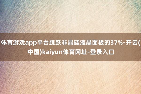 体育游戏app平台跳跃非晶硅液晶面板的37%-开云(中国)kaiyun体育网址-登录入口