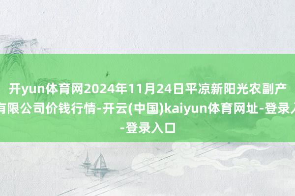 开yun体育网2024年11月24日平凉新阳光农副产物有限公司价钱行情-开云(中国)kaiyun体育网址-登录入口