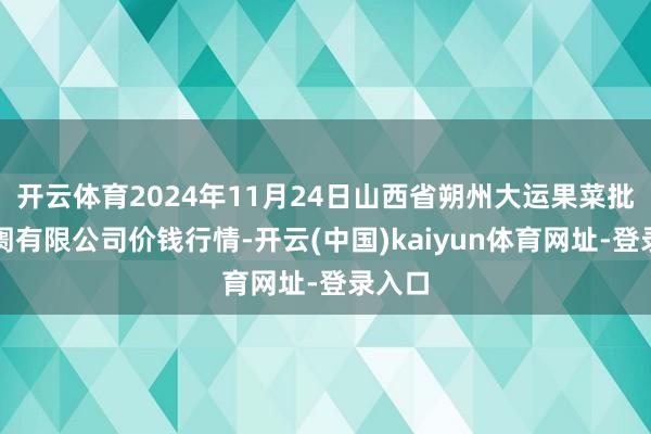 开云体育2024年11月24日山西省朔州大运果菜批发阛阓有限公司价钱行情-开云(中国)kaiyun体育网址-登录入口