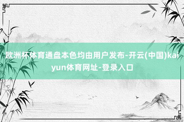 欧洲杯体育通盘本色均由用户发布-开云(中国)kaiyun体育网址-登录入口