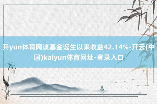 开yun体育网该基金诞生以来收益42.14%-开云(中国)kaiyun体育网址-登录入口