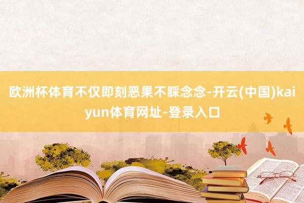 欧洲杯体育不仅即刻恶果不睬念念-开云(中国)kaiyun体育网址-登录入口