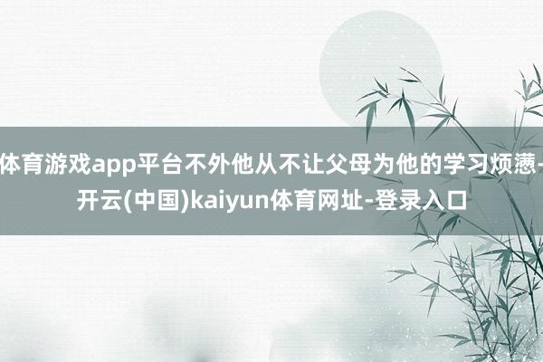 体育游戏app平台不外他从不让父母为他的学习烦懑-开云(中国)kaiyun体育网址-登录入口