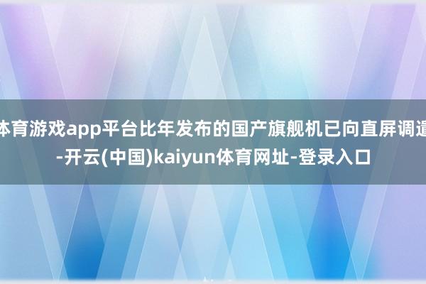 体育游戏app平台比年发布的国产旗舰机已向直屏调遣-开云(中国)kaiyun体育网址-登录入口