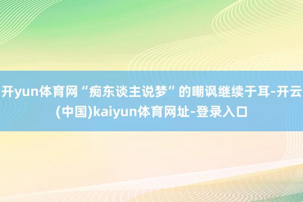 开yun体育网“痴东谈主说梦”的嘲讽继续于耳-开云(中国)kaiyun体育网址-登录入口