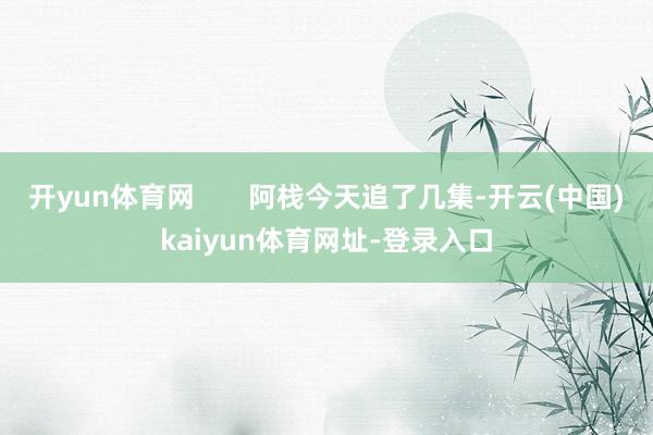 开yun体育网       阿栈今天追了几集-开云(中国)kaiyun体育网址-登录入口