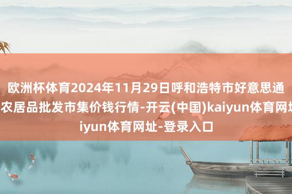 欧洲杯体育2024年11月29日呼和浩特市好意思通首府无公害农居品批发市集价钱行情-开云(中国)kaiyun体育网址-登录入口