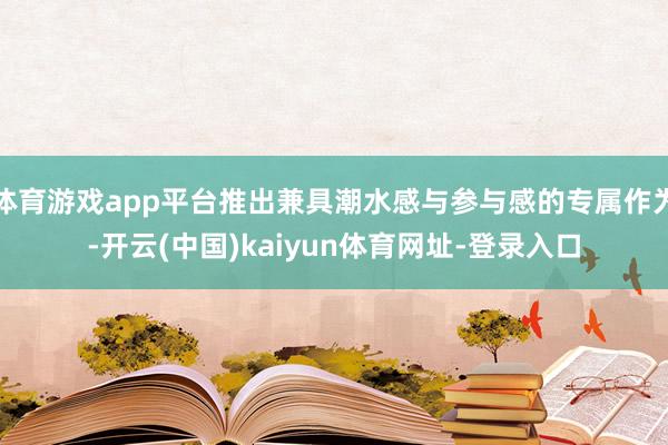 体育游戏app平台推出兼具潮水感与参与感的专属作为-开云(中国)kaiyun体育网址-登录入口