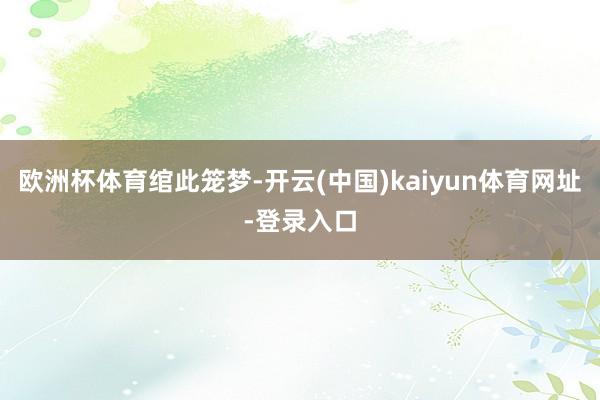 欧洲杯体育绾此笼梦-开云(中国)kaiyun体育网址-登录入口