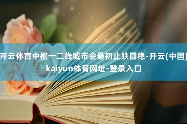 开云体育中枢一二线城市会最初止跌回稳-开云(中国)kaiyun体育网址-登录入口