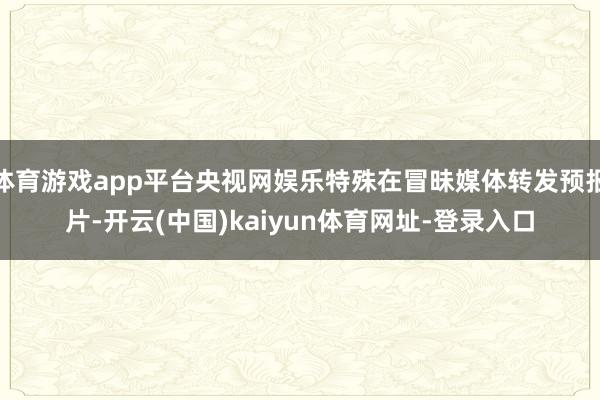 体育游戏app平台央视网娱乐特殊在冒昧媒体转发预报片-开云(中国)kaiyun体育网址-登录入口