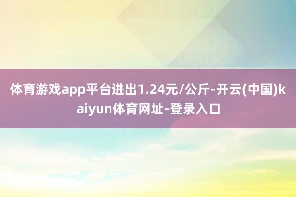 体育游戏app平台进出1.24元/公斤-开云(中国)kaiyun体育网址-登录入口