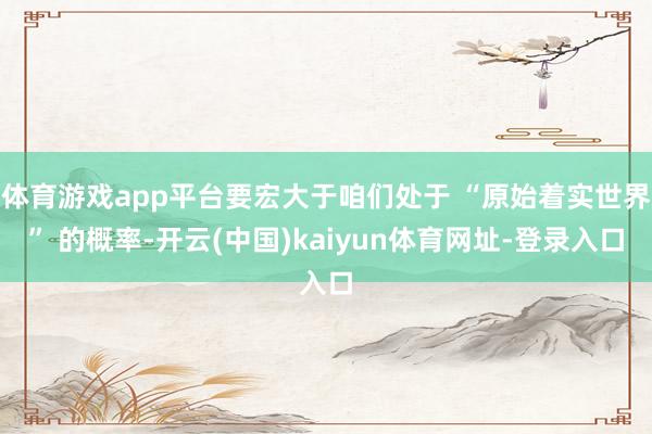 体育游戏app平台要宏大于咱们处于 “原始着实世界” 的概率-开云(中国)kaiyun体育网址-登录入口