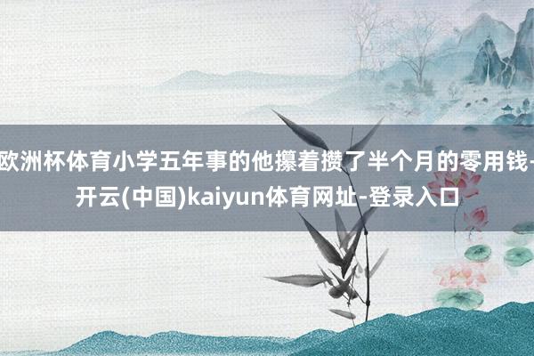 欧洲杯体育小学五年事的他攥着攒了半个月的零用钱-开云(中国)kaiyun体育网址-登录入口