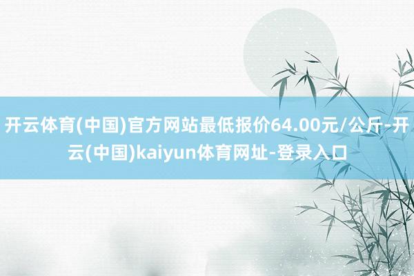 开云体育(中国)官方网站最低报价64.00元/公斤-开云(中国)kaiyun体育网址-登录入口
