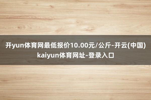 开yun体育网最低报价10.00元/公斤-开云(中国)kaiyun体育网址-登录入口