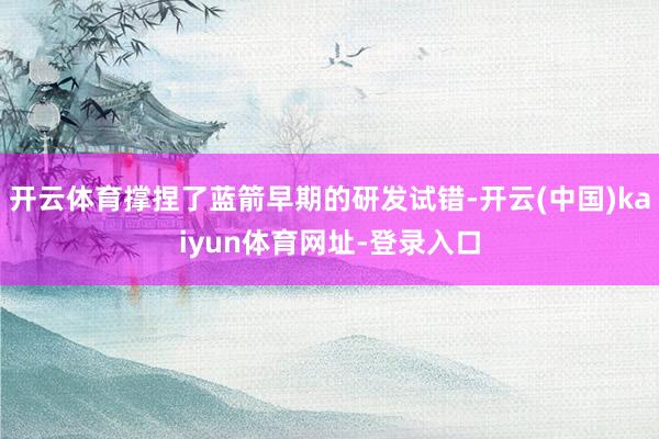 开云体育撑捏了蓝箭早期的研发试错-开云(中国)kaiyun体育网址-登录入口