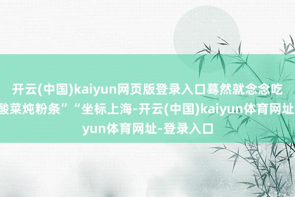 开云(中国)kaiyun网页版登录入口蓦然就念念吃妈作念的酸菜炖粉条”“坐标上海-开云(中国)kaiyun体育网址-登录入口