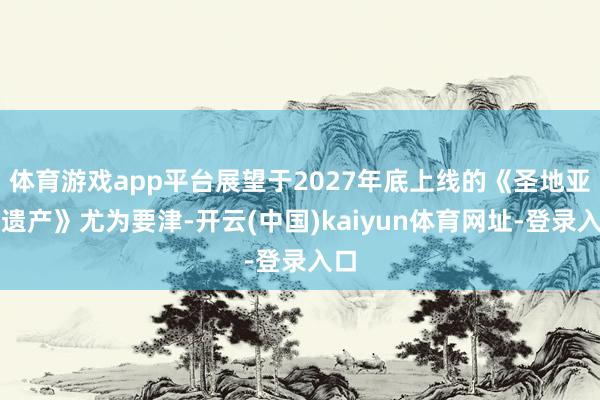 体育游戏app平台展望于2027年底上线的《圣地亚哥遗产》尤为要津-开云(中国)kaiyun体育网址-登录入口