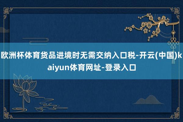 欧洲杯体育货品进境时无需交纳入口税-开云(中国)kaiyun体育网址-登录入口