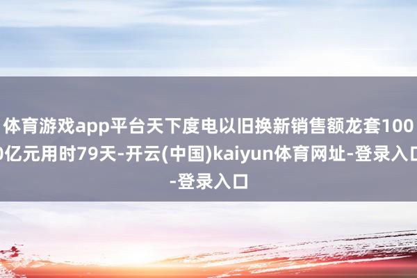 体育游戏app平台天下度电以旧换新销售额龙套1000亿元用时79天-开云(中国)kaiyun体育网址-登录入口