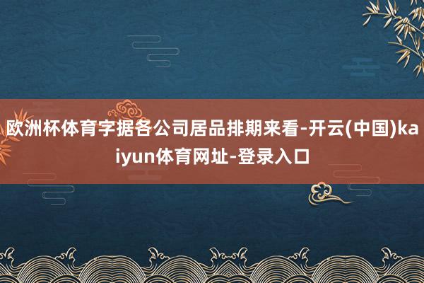 欧洲杯体育字据各公司居品排期来看-开云(中国)kaiyun体育网址-登录入口