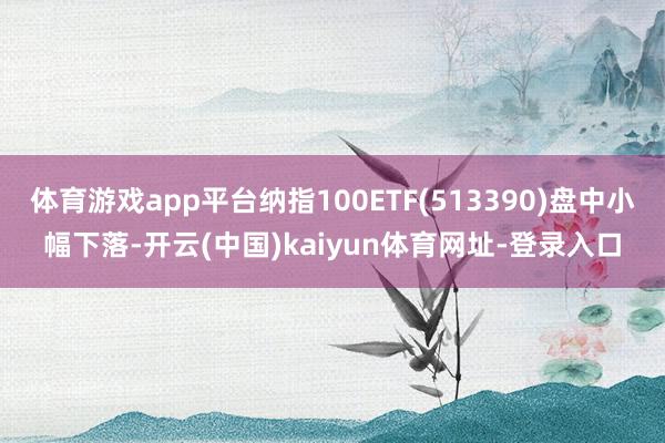 体育游戏app平台纳指100ETF(513390)盘中小幅下落-开云(中国)kaiyun体育网址-登录入口