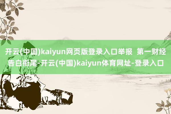 开云(中国)kaiyun网页版登录入口举报  第一财经告白衔尾-开云(中国)kaiyun体育网址-登录入口