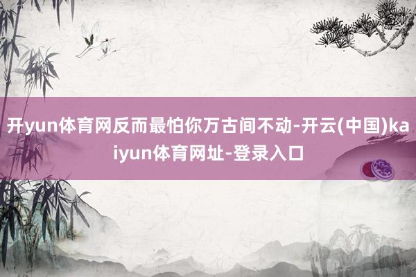 开yun体育网反而最怕你万古间不动-开云(中国)kaiyun体育网址-登录入口