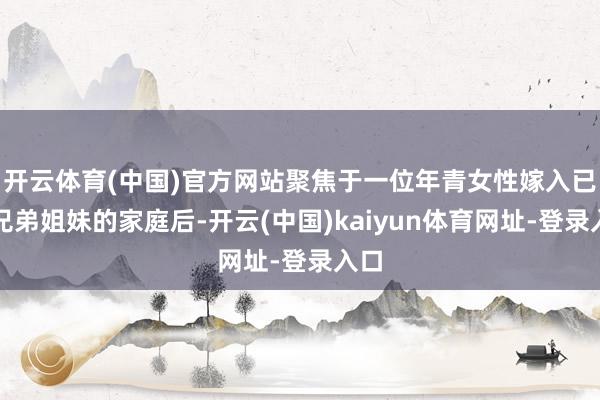 开云体育(中国)官方网站聚焦于一位年青女性嫁入已有兄弟姐妹的家庭后-开云(中国)kaiyun体育网址-登录入口