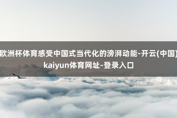 欧洲杯体育感受中国式当代化的滂湃动能-开云(中国)kaiyun体育网址-登录入口