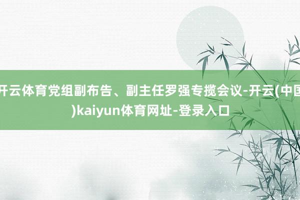 开云体育党组副布告、副主任罗强专揽会议-开云(中国)kaiyun体育网址-登录入口