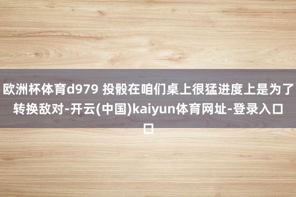 欧洲杯体育d979 投骰在咱们桌上很猛进度上是为了转换敌对-开云(中国)kaiyun体育网址-登录入口