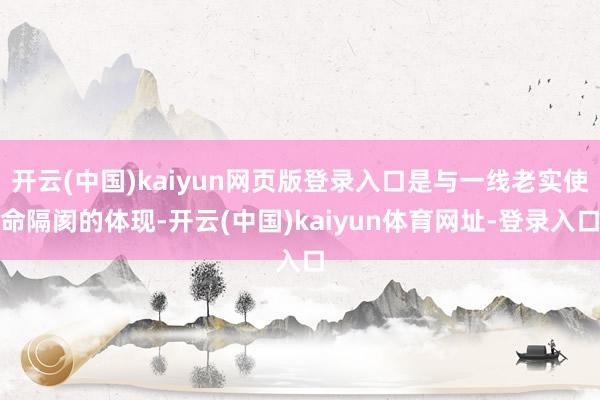 开云(中国)kaiyun网页版登录入口是与一线老实使命隔阂的体现-开云(中国)kaiyun体育网址-登录入口