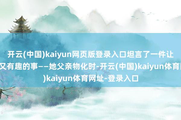 开云(中国)kaiyun网页版登录入口坦言了一件让东说念主惊怖又有趣的事——她父亲物化时-开云(中国)kaiyun体育网址-登录入口