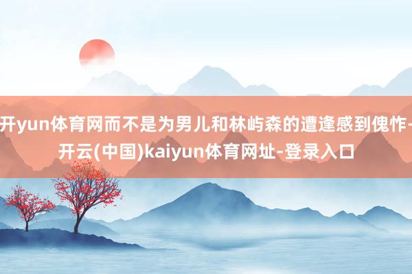 开yun体育网而不是为男儿和林屿森的遭逢感到傀怍-开云(中国)kaiyun体育网址-登录入口