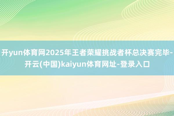 开yun体育网2025年王者荣耀挑战者杯总决赛完毕-开云(中国)kaiyun体育网址-登录入口