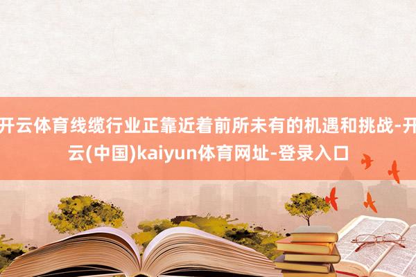 开云体育线缆行业正靠近着前所未有的机遇和挑战-开云(中国)kaiyun体育网址-登录入口