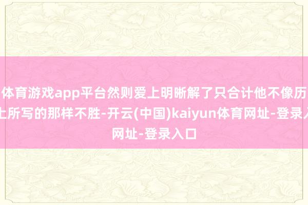 体育游戏app平台然则爱上明晰解了只合计他不像历史上所写的那样不胜-开云(中国)kaiyun体育网址-登录入口
