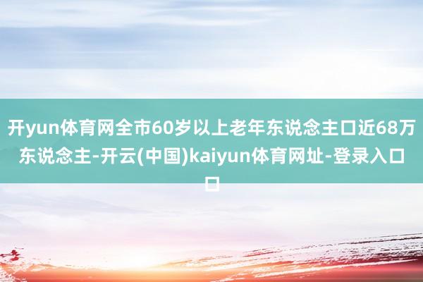 开yun体育网全市60岁以上老年东说念主口近68万东说念主-开云(中国)kaiyun体育网址-登录入口