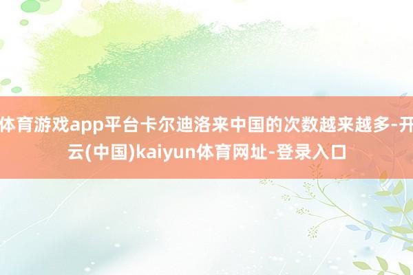 体育游戏app平台卡尔迪洛来中国的次数越来越多-开云(中国)kaiyun体育网址-登录入口