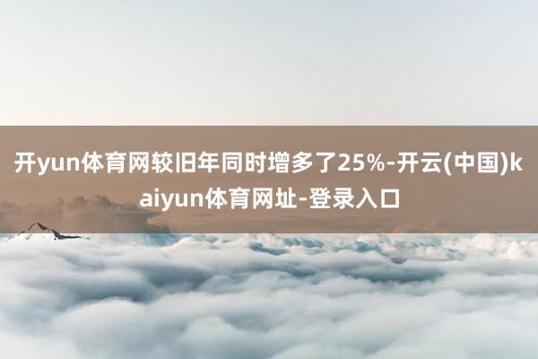 开yun体育网较旧年同时增多了25%-开云(中国)kaiyun体育网址-登录入口